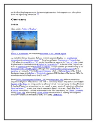 no devolved English government, but an attempt to create a similar system on a sub-regional
basis was rejected by referendum.[87]
Governance
Politics
Main article: Politics of England
Palace of Westminster, the seat of the Parliament of the United Kingdom
As part of the United Kingdom, the basic political system in England is a constitutional
monarchy and parliamentary system.[88]
There has not been a Government of England since
1707, when the Acts of Union 1707, putting into effect the terms of the Treaty of Union, joined
England and Scotland to form the Kingdom of Great Britain.[67]
Before the union England was
ruled by its monarch and the Parliament of England. Today England is governed directly by the
Parliament of the United Kingdom, although other countries of the United Kingdom have
devolved governments.[89]
In the House of Commons which is the lower house of the British
Parliament based at the Palace of Westminster, there are 532 Members of Parliament (MPs) for
constituencies in England, out of the 650 total.[90]
In the United Kingdom general election, 2010 the Conservative Party had won an absolute
majority in England's 532 contested seats with 61 seats more than all other parties combined (the
Speaker of the House not being counted as a Conservative). However, taking Scotland, Northern
Ireland and Wales into account this was not enough to secure an overall majority, resulting in a
hung parliament.[91]
In order to achieve a majority the Conservative party, headed by David
Cameron, entered into a coalition agreement with the third largest party, the Liberal Democrats,
led by Nick Clegg. Subsequently Gordon Brown announced he was stepping down as prime
minister[92]
and leader of the Labour party, now led by Ed Miliband.
 