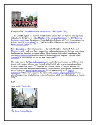 Changing of the Queen's Guard at the royal residence, Buckingham Palace
As the United Kingdom is a member of the European Union, there are elections held regionally
in England to decide who is sent as Members of the European Parliament. The 2009 European
Parliament election saw the regions of England elect the following MEPs: 23 Conservatives, ten
Labour, nine UK Independence Party (UKIP), nine Liberal Democrats, two Greens and two
British National Party (BNP).[93]
Since devolution, in which other countries of the United Kingdom—Scotland, Wales and
Northern Ireland—each have their own devolved parliament or assemblies for local issues, there
has been debate about how to counterbalance this in England. Originally it was planned that
various regions of England would be devolved, but following the proposal's rejection by the
North East in a referendum, this has not been carried out.[87]
One major issue is the West Lothian question, in which MPs from Scotland and Wales are able
to vote on legislation affecting only England, while English MPs have no equivalent right to
legislate on devolved matters.[94]
This when placed in the context of England being the only
country of the United Kingdom not to have free cancer treatment, prescriptions, residential care
for the elderly and free top-up university fees,[95]
has led to a steady rise in English
nationalism.[96]
Some have suggested the creation of a devolved English parliament,[97]
while
others have proposed simply limiting voting on legislation which only affects England to English
MPs.[98]
Law
Main article: English law
The Royal Courts of Justice
 