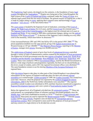 The English law legal system, developed over the centuries, is the foundation of many legal
systems throughout the Anglosphere.[99]
Despite now being part of the United Kingdom, the
legal system of the Courts of England and Wales continued, under the Treaty of Union, as a
separate legal system from the one used in Scotland. The general essence of English law is that it
is made by judges sitting in courts, applying their common sense and knowledge of legal
precedent—stare decisis—to the facts before them.[100]
The court system is headed by the Supreme Court of Judicature, consisting of the Court of
Appeal, the High Court of Justice for civil cases, and the Crown Court for criminal cases.[101]
The Supreme Court of the United Kingdom is the highest court for criminal and civil cases in
England and Wales. It was created in 2009 after constitutional changes, taking over the judicial
functions of the House of Lords.[102]
A decision of the Supreme Court is binding on every other
court in the hierarchy, which must follow its directions.[103]
Crime increased between 1981 and 1995, but fell by 42% in the period 1995–2006.[104]
The
prison population doubled over the same period, giving it the highest incarceration rate in
Western Europe at 147 per 100,000.[105]
Her Majesty's Prison Service, reporting to the Ministry
of Justice, manages most prisons, housing over 80,000 convicts.[105]
The subdivisions of England consist of up to four levels of subnational division controlled
through a variety of types of administrative entities created for the purposes of local government.
The highest tier of local government were the nine regions of England: North East, North West,
Yorkshire and the Humber, East Midlands, West Midlands, East, South East, South West, and
London. These were created in 1994 as Government Offices, used by the British Government to
deliver a wide range of policies and programmes regionally, but there are no elected bodies at
this level, except in London, and in 2011 the regional Government offices were abolished.[106]
The same boundaries remain in use for electing Members of the European Parliament on a
regional basis.
After devolution began to take place in other parts of the United Kingdom it was planned that
referendums for the regions of England would take place for their own elected regional
assemblies as a counterweight. London accepted in 1998: the London Assembly was created two
years later. However, when the proposal was rejected by the northern England devolution
referendums, 2004 in the North East, further referendums were cancelled.[87]
The regional
assemblies outside London were abolished in 2010, and their functions transferred to respective
Regional Development Agencies and a new system of local authority leaders' boards.[107]
Below the regional level, all of England is divided into 48 ceremonial counties.[108]
These are
used primarily as a geographical frame of reference and have developed gradually since the
Middle Ages, with some established as recently as 1974.[109]
Each has a Lord Lieutenant and
High Sheriff; these posts are used to represent the British monarch locally.[108]
Outside Greater
London and the Isles of Scilly, England is also divided into 83 metropolitan and non-
metropolitan counties; these correspond to areas used for the purposes of local government[110]
and may consist of a single district or be divided into several.
 