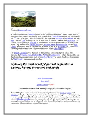 Terrain of Dartmoor, Devon
In geological terms, the Pennines, known as the "backbone of England", are the oldest range of
mountains in the country, originating from the end of the Paleozoic Era around 300 million years
ago.[119]
Their geological composition includes, among others, sandstone and limestone, and also
coal. There are karst landscapes in calcite areas such as parts of Yorkshire and Derbyshire. The
Pennine landscape is high moorland in upland areas, indented by fertile valleys of the region's
rivers. They contain three national parks, the Yorkshire Dales, Northumberland, and the Peak
District. The highest point in England, at 978 metres (3,209 ft), is Scafell Pike in Cumbria.[118]
Straddling the border between England and Scotland are the Cheviot Hills.
The English Lowlands are to the south of the Pennines, consisting of green rolling hills,
including the Cotswold Hills, Chiltern Hills, North and South Downs—where they meet the sea
they form white rock exposures such as the cliffs of Dover. The granite Southwest Peninsula in
the West Country includes upland moorland
Exploring the most beautiful parts of England with
pictures, history, attractions and hotels
Join the community..
Book hotels..
Sponsor a town - *New*
Over 10,000 members and 100,000 photographs of beautiful England..
PicturesOfEngland.com is a unique website exploring the wonderful counties, towns, and
attractions in England. Upload your photos, create unique picture tours, plan your trips by storing
your favourite places and hotels, and much more. It's free to join the community and only takes a
minute. Click here to join or use the menu on the left to begin exploring all the picturesque and
historic places that England has to offer, such as its famous historic cities, ancient market towns,
picturesque villages and other wonderful attractions.
 