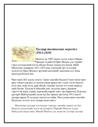 Тусгаар тогтнолын мєрєєдєл
/1911-1919/
Монгол нь 1907 оноос эхлэн зєвхєн Манж-
Оросын тєдийгvй Орос-Японы улс тєрийн
гэрээ хэлэлцээний нэгэн обьект болон тооцогдох болов. Нийт
Монголыг хамарсан 1911-1915 оны vндэсний эрх чєлєєний
хєдєлгєєн Орос-Японы гэрээний системийг шалгасан нэг ѐсны
шалгуур болсон юм.
Чин гvрэн XX зууны эхнээс "шинэ засгийн бодлого"/син чжэн/зэрэг
арга хэмжээ авсанд эх нутгаа цэвэр ариун авч vлдэх гэсэн монгол
дээд лам, ноѐд ихэд дургvйцэж, гаднаас туслах хvч улам шаргуу
хайх болов. Халхын 4 аймгийн хан, чуулган дарга, жанжин
тэргvvтэй ноѐд, хамба, шанзодба нарын зэрэг эрх баригчид Хvрээнд
цугларч Жибзундамба хутагтад бат оршил єргєхєєр 1911 оны 6
дугаар сарын 21-нд нууц зєвлєгєєн хийж, Чин улсын шинэ засгийн
бодлогыг хvлээх эсэх талаар зєвлєлджээ
Монголын тусгаар тогтнолын тэргүүн зэргийн зорилт нь бүх
Монгол үндэстнийг нэгтгэж хүчирхэг Нармай Монгол улсыг
байгуулах явдал мөн. Манай Монгол улс жинхэнэ утгаар тусгаар
 