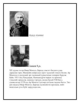 Öýâýýí Æàìñðàíî
Äàìäèíû Ñ¿õ.
XX зууны эхээр Өвөр Монгол, Баргад зэвсэгт бослого удаа
дараалан гарч, Манжийн ноѐрхлын эсрэг тууштай тэмцэх болов. Ар
Монголд ч үндэсний эрх чөлөөний хувьсгалын тохироо бүрдэж
байв. 1911 онд Ханддорж, Намнансүрэн нарын эх орончид
тэмцлийг өрнүүлж, шашны тэргүүн, нөлөө бүхий ҮIII Богд
дэмжсэнээр 12.29-нд Ар Монгол тусгаар тогтнож чадсан билээ. Энэ
үйл явдалд Өвөр Монгол, Баргаас идэвхийлэн оролцож, нийт
монголын үзэл буйг харуулсан юм.
 