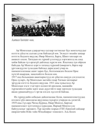 Áàðãèéí Ïàíìîíãîë÷óóä.
Ар Монголын удирдагчид тусгаар тогтнолыг бүх монголчуудыг
нэгтгэх үйлсээс салгаж үзэж байгаагүй юм. Эхэндээ энхийн замаар
нэгтгэх бодлого явуулж, Өвөр Монгол, Барга, Шинэ хязгаарт их
амжилт олсон. Хятадын их гүрний үзэлтнүүд хэрэгжихэд нь саад
хийж байсан тул аргагүй дайтахад хүрсэн юм. Ялалтанд тун ойрхон
байхдаа Ар Монгол цэргээ татахад хүрсний (өвөрлөгч, барга нар
үргэлжлүүлэн тулалдаж байгаад дарагдсан) учир нь
панмонголизмаас ашиг харах бус, болгоомжлох болсон Орос
хүчтэй шаардаж, заналхийлэх болсон юм.
1917 онд большевик авантюристууд их үймээн самуун дэгдээснээс
Орос суларч, Ар Монголын засгийн газар Тагнын хязгаарыг
эргүүлж нэгтгэх бодлого явуулав. 1911 оны хувьсгалд Ар
Монголын хэсэг гэдгээрээ идэвхтэй оролцож, манжийн
түрэмгийлэгчдийн эсрэг ахан дүүстэйгээ мөр зэрэгцэн тулалдаж
явсан урианхайчууд ч эргэж нэгдэх хүсэлтэй байлаа.
Их гүрнүүдийн албадын дайсагналаас болж, панмонголистуудад
нэгдмэл үйл ажиллагаа явуулахад хүндрэл учирсан нь үнэнтэй.
1919 оны 2-р сард Читад Буриад, Өвөр Монгол, Баргын
панмонголист зүтгэлтнүүд хуралдаж, Нармай Монгол улс
байгуулсныг зарлажээ. Түр засгийн газрын (ТЗГ) Ерөнхий сайдаар
өвөрлөгчийн Нэйс тойн Мэндбаярыг томилжээ. Аль болох
 