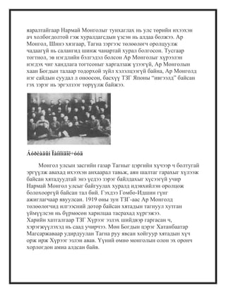 яаралтайгаар Нармай Монголыг тунхаглах нь улс төрийн ихээхэн
ач холбогдолтой гэж хуралдагсдын үзсэн нь алдаа болжээ. Ар
Монгол, Шинэ хязгаар, Тагна зэргээс төлөөлөгч оролцуулж
чадаагүй нь салангид шинж чанартай хурал болгосон. Тусгаар
тогтнол, эв нэгдлийн бэлгэдэл болсон Ар Монголыг хүрээлэн
нэгдэх чиг хандлага тогтсоныг харгалзаж үзээгүй, Ар Монголын
хаан Богдын талаар тодорхой зүйл хэлэлцээгүй байна, Ар Монголд
нэг сайдын суудал л оноосон, басхүү ТЗГ Японы ―ивгээлд‖ байсан
гэх зэрэг нь эргэлзээг төрүүлж байжээ.
Áóðèàäûí Ïàíìîíãîë÷óóä
Монгол улсын засгийн газар Тагныг цэргийн хүчээр ч болтугай
эргүүлж авахад ихээхэн анхаарал тавьж, аян шалтаг гарахыг хүлээж
байсан хятадуудтай энэ үедээ зэрэг байлдахыг хүсээгүй учир
Нармай Монгол улсыг байгуулах хуралд идэвхийлэн оролцож
болохооргүй байсан тал бий. Гэхдээ Гомбо-Идшин гүнг
ажиглагчаар явуулсан. 1919 оны зун ТЗГ-аас Ар Монголд
төлөөлөгчид илгээсний дотор байсан хятадын тагнуул хутган
үймүүлсэн нь бүрмөсөн харилцаа тасрахад хүргэжээ.
Харийн хатгалгаар ТЗГ Хүрээг эзлэх шийдвэр гаргасан ч,
хэрэгжүүлэхэд нь саад учирчээ. Мөн Богдын цэрэг Хатанбаатар
Магсаржаваар удирдуулан Тагна руу явсан хойгуур хятадын хүч
орж ирж Хүрээг эзлэн авав. Үүний өмнө монголын олон эх оронч
хорлогдон амиа алдсан байв.
 