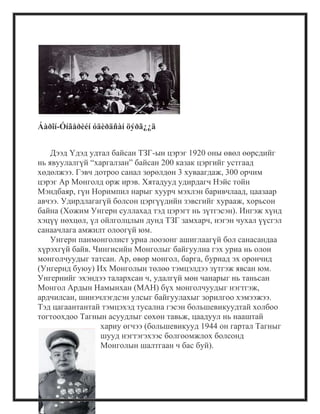 Áàðîí-Óíãåðèéí óäèðäñàí öýðã¿¿ä
Дээд Үдэд удтал байсан ТЗГ-ын цэрэг 1920 оны өвөл өөрсдийг
нь явуулалгүй ―харгалзан‖ байсан 200 казак цэргийг устгаад
хөдөлжээ. Гэвч дотроо санал зөрөлдөн 3 хуваагдаж, 300 орчим
цэрэг Ар Монголд орж ирэв. Хятадууд удирдагч Нэйс тойн
Мэндбаяр, гүн Норимпил нарыг хуурч мэхлэн баривчлаад, цаазаар
авчээ. Удирдлагагүй болсон цэргүүдийн зэвсгийг хурааж, хорьсон
байна (Хожим Унгерн суллахад тэд цэрэгт нь зүтгэсэн). Ингэж хүнд
хэцүү нөхцөл, үл ойлголцлын дунд ТЗГ замхарч, нэгэн чухал үүсгэл
санаачлага амжилт олоогүй юм.
Унгерн панмонголист уриа лоозонг ашиглаагүй бол санасандаа
хүрэхгүй байв. Чингисийн Монголыг байгуулна гэх уриа нь олон
монголчуудыг татсан. Ар, өвөр монгол, барга, буриад эх орончид
(Унгернд буюу) Их Монголын төлөө тэмцэлдээ зүтгэж явсан юм.
Унгернийг эхэндээ талархсан ч, удалгүй мөн чанарыг нь таньсан
Монгол Ардын Намынхан (МАН) бүх монголчуудыг нэгтгэж,
ардчилсан, шинэчлэгдсэн улсыг байгуулахыг зорилгоо хэмээжээ.
Тэд цагаантантай тэмцэхэд тусална гэсэн большевикуудтай холбоо
тогтоохдоо Тагнын асуудлыг сөхөн тавьж, цаадуул нь нааштай
хариу өгчээ (большевикууд 1944 он гартал Тагныг
шууд нэгтэгэхээс болгоомжлох болсонд
Монголын шалтгаан ч бас буй).
 