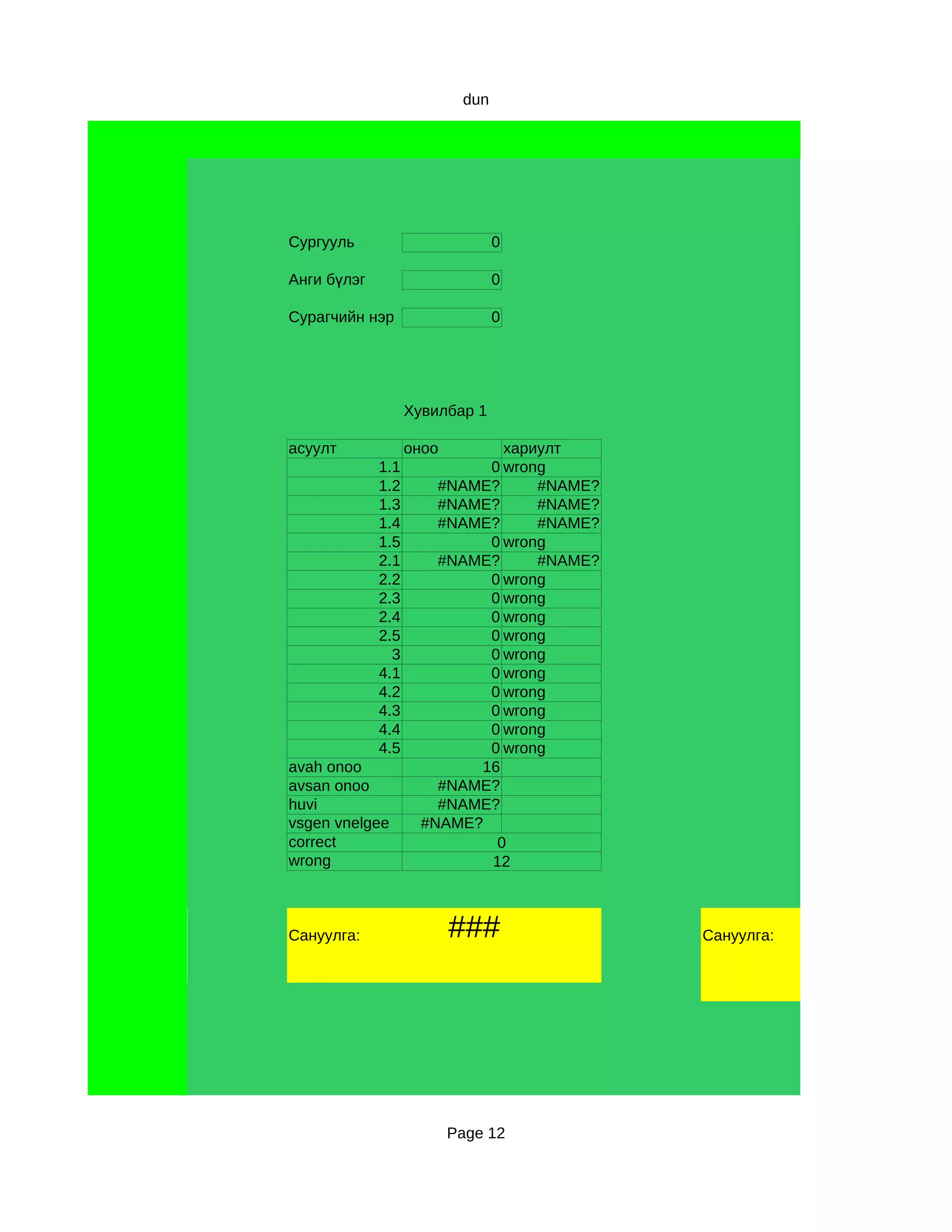 dun




Сургууль                         0

Анги бүлэг                       0

Сурагчийн нэр                    0




                   Хувилбар 1

асуулт             оноо       хариулт
             1.1            0 wrong
             1.2       #NAME?     #NAME?
             1.3       #NAME?     #NAME?
             1.4       #NAME?     #NAME?
             1.5            0 wrong
             2.1       #NAME?     #NAME?
             2.2            0 wrong
             2.3            0 wrong
             2.4            0 wrong
             2.5            0 wrong
               3            0 wrong
             4.1            0 wrong
             4.2            0 wrong
             4.3            0 wrong
             4.4            0 wrong
             4.5            0 wrong
avah onoo                  16
avsan onoo             #NAME?
huvi                   #NAME?
vsgen vnelgee        #NAME?
correct                      0
wrong                       12



Сануулга:                 ###              Сануулга:




                          Page 12
 