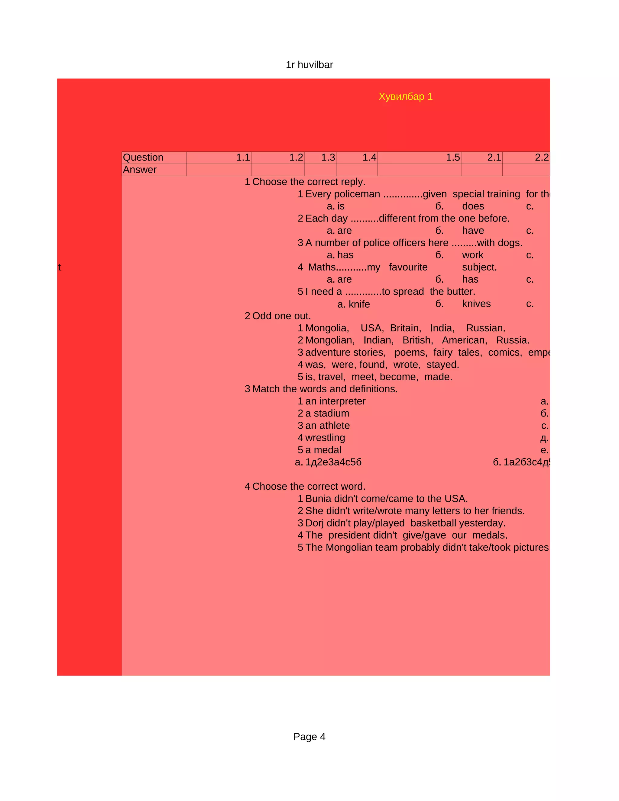 1r huvilbar


                                                  Хувилбар 1




    Question   1.1        1.2     1.3       1.4                 1.5       2.1        2.2
    Answer
                1 Choose the correct reply.
                            1 Every policeman ..............given special training for the job.
                                    а. is                      б.    does          с.
                            2 Each day ..........different from the one before.
                                    а. are                     б.    have          с.
                            3 A number of police officers here .........with dogs.
                                    а. has                     б.    work          с.
t                           4 Maths...........my favourite           subject.
                                    а. are                     б.    has           с.
                            5 I need a .............to spread the butter.
                                       а. knife                б.    knives        с.
                2 Odd one out.
                            1 Mongolia, USA, Britain, India, Russian.
                            2 Mongolian, Indian, British, American, Russia.
                            3 adventure stories, poems, fairy tales, comics, emperor.
                            4 was, were, found, wrote, stayed.
                            5 is, travel, meet, become, made.
                3 Match the words and definitions.
                            1 an interpreter                                           а.
                            2 a stadium                                                б.
                            3 an athlete                                               с.
                            4 wrestling                                                д.
                            5 a medal                                                  е.
                           а. 1д2е3а4с5б                                    б. 1а2б3с4д5е

                4 Choose the correct word.
                           1 Bunia didn't come/came to the USA.
                           2 She didn't write/wrote many letters to her friends.
                           3 Dorj didn't play/played basketball yesterday.
                           4 The president didn't give/gave our medals.
                           5 The Mongolian team probably didn't take/took pictures of the Olympics




                           Page 4
 