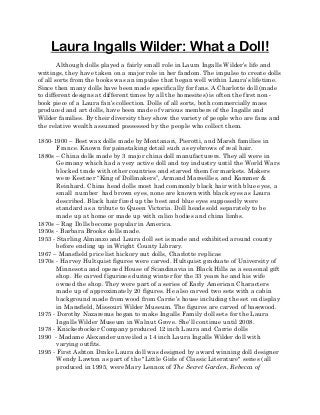 Laura Ingalls Wilder: What a Doll!
Although dolls played a fairly small role in Laura Ingalls Wilder’s life and
writings, they have taken on a major role in her fandom. The impulse to create dolls
of all sorts from the books was an impulse that began well within Laura’s lifetime.
Since then many dolls have been made specifically for fans. A Charlotte doll (made
to different designs at different times by all the homesites) is often the first non-
book piece of a Laura fan’s collection. Dolls of all sorts, both commercially mass
produced and art dolls, have been made of various members of the Ingalls and
Wilder families. By their diversity they show the variety of people who are fans and
the relative wealth assumed possessed by the people who collect them.
1850-1900 – Best wax dolls made by Montanari, Pierotti, and Marsh families in
France. Known for painstaking detail such as eyebrows of real hair.
1880s – China dolls made by 3 major china doll manufacturers. They all were in
Germany which had a very active doll and toy industry until the World Wars
blocked trade with other countries and starved them for markets. Makers
were Kestner “King of Dollmakers”, Armand Marseilles, and Kammer &
Reinhard. China head dolls most had commonly black hair with blue eyes, a
small number had brown eyes, none are known with black eyes as Laura
described. Black hair fired up the best and blue eyes supposedly were
standard as a tribute to Queen Victoria. Doll heads sold separately to be
made up at home or made up with calico bodies and china limbs.
1870s – Rag Dolls become popular in America.
1950s - Barbara Brooks dolls made.
1953 - Starling Almanzo and Laura doll set is made and exhibited around county
before ending up in Wright County Library.
1967 – Mansfield price list hickory nut dolls, Charlotte replicas
1970s - Harvey Hultquist figures were carved. Hultquist graduate of University of
Minnesota and opened House of Scandinavia in Black Hills as a seasonal gift
shop. He carved figurines during winter for the 33 years he and his wife
owned the shop. They were part of a series of Early American Characters
made up of approximately 20 figures. He also carved two sets with a cabin
background made from wood from Carrie’s house including the set on display
in Mansfield, Missouri Wilder Museum. The figures are carved of basswood.
1975 - Dorothy Nazarenus began to make Ingalls Family doll sets for the Laura
Ingalls Wilder Museum in Walnut Grove. She’ll continue until 2008.
1978 - Knickerbocker Company produced 12 inch Laura and Carrie dolls
1990 - Madame Alexander unveiled a 14 inch Laura Ingalls Wilder doll with
varying outfits.
1995 - First Ashton Drake Laura doll was designed by award winning doll designer
Wendy Lawton as part of the "Little Girls of Classic Literature" series (all
produced in 1995, were Mary Lennox of The Secret Garden, Rebecca of
 
