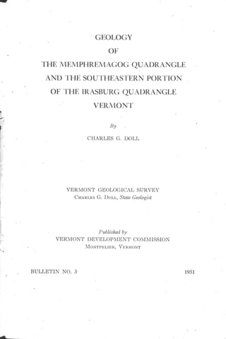 aw 
GEOLOGY 
OF 
THE MEMPHREMAGOG QUADRANGLE 
AND THE SOU'I'HEASTERN PORTION 
OF THE IRASBURG QUAI)RANGLE 
VERMONT 
CHARLES G. DOLL 
VERMONT GEOLOGICAL SURVEY 
CHARLES G. DOLL, State Geologist 
Published by 
VERMONT DEVELOPMENT COMMISSION 
MONTPELIER, VERMONT 
BULLETIN NO. 3 1951 
 