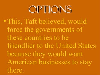 options
• This, Taft believed, would
  force the governments of
  these countries to be
  friendlier to the United States
  because they would want
  American businesses to stay
  there.
 