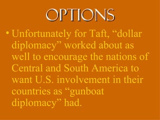 options
• Unfortunately for Taft, “dollar
  diplomacy” worked about as
  well to encourage the nations of
  Central and South America to
  want U.S. involvement in their
  countries as “gunboat
  diplomacy” had.
 
