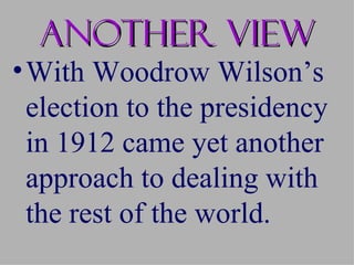 Another view
• With Woodrow Wilson’s
  election to the presidency
  in 1912 came yet another
  approach to dealing with
  the rest of the world.
 