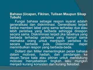 Bahasa (Ucapan, Fikiran, Tulisan Maupun Sikap 
Tubuh) 
Fungsi bahasa sebagai respon isyarat adalah 
generalisasi dan diskriminasi. Generalisasi terjadi 
ketika memberi label yang sama terhadap dua atau 
lebih peristiwa yang berbeda sehingga direspon 
secara sama. Diskriminasi terjadi jika labelnya yang 
berbeda terhadap peristiwa yang hampir sama 
memaksa orang untuk merespon peristiwa itu 
secara berbeda pula. Diskriminasi dapat 
menimbulkan respon yang berbeda-beda. 
Dollard dan Miller mementingkan peran bahasa 
dalam motivasi, hadiah, dan pandangan ke 
depan.Tanpa kata atau pikiran untuk mendukung 
motivasi menyebabkan tingkah laku mungkin 
menjadi kurang konsisten dan kurang fleksibel. 
 
