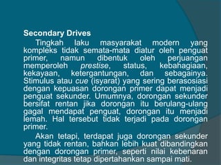Secondary Drives 
Tingkah laku masyarakat modern yang 
kompleks tidak semata-mata diatur oleh penguat 
primer, namun dibentuk oleh perjuangan 
memperoleh prestise, status, kebahagiaan, 
kekayaan, ketergantungan, dan sebagainya. 
Stimulus atau cue (isyarat) yang sering berasosiasi 
dengan kepuasan dorongan primer dapat menjadi 
penguat sekunder. Umumnya, dorongan sekunder 
bersifat rentan jika dorongan itu berulang-ulang 
gagal mendapat penguat, dorongan itu menjadi 
lemah. Hal tersebut tidak terjadi pada dorongan 
primer. 
Akan tetapi, terdapat juga dorongan sekunder 
yang tidak rentan, bahkan lebih kuat dibandingkan 
dengan dorongan primer, seperti nilai kebenaran 
dan integritas tetap dipertahankan sampai mati. 
 