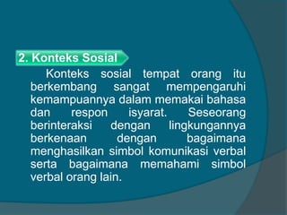 2. Konteks Sosial 
Konteks sosial tempat orang itu 
berkembang sangat mempengaruhi 
kemampuannya dalam memakai bahasa 
dan respon isyarat. Seseorang 
berinteraksi dengan lingkungannya 
berkenaan dengan bagaimana 
menghasilkan simbol komunikasi verbal 
serta bagaimana memahami simbol 
verbal orang lain. 
 