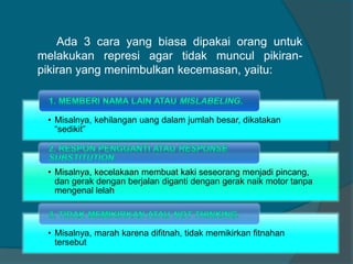 Ada 3 cara yang biasa dipakai orang untuk 
melakukan represi agar tidak muncul pikiran-pikiran 
yang menimbulkan kecemasan, yaitu: 
• Misalnya, kehilangan uang dalam jumlah besar, dikatakan 
“sedikit” 
• Misalnya, kecelakaan membuat kaki seseorang menjadi pincang, 
dan gerak dengan berjalan diganti dengan gerak naik motor tanpa 
mengenal lelah 
• Misalnya, marah karena difitnah, tidak memikirkan fitnahan 
tersebut 
 