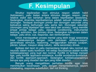 F. Kesimpulan 
Struktur kepibradian teori stimulus respon adalah habit 
(kebiasaan), yaitu ikatan antara stimulus dengan respon, yang 
relative stabil dan bertahan lama dalam kepribadian seseorang. 
Sedangkan dinamika kepribadiannya adalah sebuah motivasi atau 
dorongan. Terdapat dorongan primer dan dorongan sekunder yang 
keduanya saling berhungan satu sama lain. Dorongan sekunder 
(dorongan yang dipelajari dari rasa takut dan anxiety), yang memiliki 
empat prinsip belajar yaitu, classical conditioning, instrumental 
learning, extinction, dan primary drive. Sedangkan komponen dalam 
belajar, yaitu drive, cue, response, dan reinforcement. 
Untuk mendapatkan proses mental yang lebih tinggi seseorang 
bisa melakukannya dengan cara perluasan stimulus-respon, 
generalisasi stimulus, reasoning, menggunakan bahasa (ucapan, 
pikiran, tulisan, maupun sikap tubuh), serta secondary drives. 
Aplikasi dari teori ini yaitu memandang tingkah laku normal dan 
neurotic dalam suatu kontinum. Inti setiap neurosisnya adalah konflik 
ketidaksadaraan yang kuat dan normal. Konflik ini terbagi menjadi 
tiga, yaitu konflik approach-avoidance, konflik avoidance-avoidance, 
dan konflik approach-approach. Sedangkan ketidaksadaraannya 
berupa apa yang disadari dan apa yang tidak disadari. 
Banyak orang mengalihkan perhatian konflik agar tidak 
menimbulkan kecemasan, yaitu dengan merepresikannya, seperti 
mislabeling, response substitution, dan not thinking. 
 
