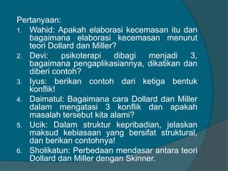 Pertanyaan: 
1. Wahid: Apakah elaborasi kecemasan itu dan 
bagaimana elaborasi kecemasan menurut 
teori Dollard dan Miller? 
2. Devi: psikoterapi dibagi menjadi 3, 
bagaimana pengaplikasiannya, dikatikan dan 
diberi contoh? 
3. Iyus: berikan contoh dari ketiga bentuk 
konflik! 
4. Daimatul: Bagaimana cara Dollard dan Miller 
dalam mengatasi 3 konflik dan apakah 
masalah tersebut kita alami? 
5. Ucik: Dalam struktur kepribadian, jelaskan 
maksud kebiasaan yang bersifat struktural, 
dan berikan contohnya! 
6. Sholikatun: Perbedaan mendasar antara teori 
Dollard dan Miller dengan Skinner. 
