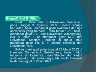 Biografi Neal E. Miller 
Neal E. Miller lahir di Milwaukee, Wisconsin, 
pada tanggal 3 Agustus 1909. Secara hampir 
berurutan, beliau mendapat gelar akademis dari tiga 
universitas yang berbeda. Pada tahun 1931, beliau 
mendapat gelar B.S. dari Universitas Washingtong, 
lalu di tahun 1932 mendaoat gelar M.S. dari 
Universitas Stanford, terakhir di tahun 1935 
mendapat gelar Ph. D di bidang psikologi dari 
Universitas Yale. 
Beliau meninggal pada tanggal 23 Maret 2002 di 
Hamden, Connecticut. Sebelumnya, beliau hidup 
bersama istri keduanya, Jean Shepler, dan kedua 
anak mereka. Istri pertamanya, Marion E. Edwards 
telah meninggal di tahun 1997. 
 