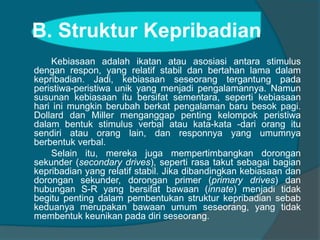 B. Struktur Kepribadian 
Kebiasaan adalah ikatan atau asosiasi antara stimulus 
dengan respon, yang relatif stabil dan bertahan lama dalam 
kepribadian. Jadi, kebiasaan seseorang tergantung pada 
peristiwa-peristiwa unik yang menjadi pengalamannya. Namun 
susunan kebiasaan itu bersifat sementara, seperti kebiasaan 
hari ini mungkin berubah berkat pengalaman baru besok pagi. 
Dollard dan Miller menganggap penting kelompok peristiwa 
dalam bentuk stimulus verbal atau kata-kata -dari orang itu 
sendiri atau orang lain, dan responnya yang umumnya 
berbentuk verbal. 
Selain itu, mereka juga mempertimbangkan dorongan 
sekunder (secondary drives), seperti rasa takut sebagai bagian 
kepribadian yang relatif stabil. Jika dibandingkan kebiasaan dan 
dorongan sekunder, dorongan primer (primary drives) dan 
hubungan S-R yang bersifat bawaan (innate) menjadi tidak 
begitu penting dalam pembentukan struktur kepribadian sebab 
keduanya merupakan bawaan umum seseorang, yang tidak 
membentuk keunikan pada diri seseorang. 
 