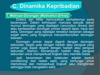 C. Dinamika Kepribadian 
1. Motivasi-Dorongan (Motivation-Drives) 
Dollard dan Miller memusatkan perhatiannya pada 
kecemasan. Dalam kehidupan manusia banyak sekali 
muncul dorongan yang dipelajari (secondary drives) dari 
atau berdasarkan dorongan primer seperti lapar, haus dan 
seks. Dorongan yang dipelajari tersebut berperan sebagai 
wajah semu yang fungsinya menyembunyikan dorongan 
bawaan. 
Dorongan primer dapat diganti dengan dorongan 
sekunder, begitu pula dengan hadiah atau penguat yang 
primer juga dapat diganti dengan hadiah atau penguat 
sekunder. Namun, kemampuan hadiah atau penguat 
sekunder untuk memperkuat tingkah laku memiliki batas. 
Jadi, kecemasan dan ketakutan adalah bentuk 
conditioning dari reaksi sakit, yang berfungsi untuk 
memotivasi dan memperkuat tingkah laku menghindar 
sehingga tidak mengalami sakit. 
 