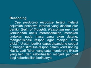 Reasoning 
Cue producing response terjadi melalui 
sejumlah peristiwa internal yang disebut alur 
berfikir (train of thought). Reasoning memberi 
kemudahan untuk merencanakan, menekan 
tindakan pada masa yang akan datang, 
mengantisipasi respon agar menjadi lebih 
efektif. Urutan berfikir dapat dipandang sebgai 
hubungan stimulus-respon dalam kondisioning 
klasik. Jadi fikiran yang satu mendorong fikiran 
yang lain, dan keberhasilan menjadi penguat 
bagi keberhasilan berikutnya. 
 