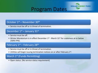 Program Dates

October 1st – November 30th
 • Service must be off or in threat of termination.

December 1st – January 31st
 • Service must be off.
 • Winter Moratorium is in effect December 1st - March 31st for customers at or below
   250% FPIG.

February 1st – February 28th
 • Service must be off or in threat of termination.
 • Utilities will begin issuing termination notices on or after February 1st.

March 1st (Funds Permitting)
 • Open status. (No service status requirement)
 