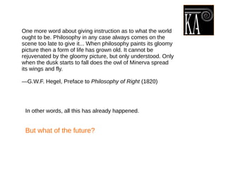 One more word about giving instruction as to what the world
ought to be. Philosophy in any case always comes on the
scene too late to give it... When philosophy paints its gloomy
picture then a form of life has grown old. It cannot be
rejuvenated by the gloomy picture, but only understood. Only
when the dusk starts to fall does the owl of Minerva spread
its wings and fly.
—G.W.F. Hegel, Preface to Philosophy of Right (1820)
In other words, all this has already happened.
But what of the future?
 