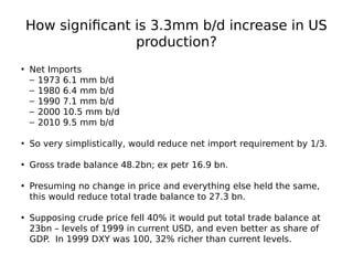 How significant is 3.3mm b/d increase in US
production?
• Net Imports
– 1973 6.1 mm b/d
– 1980 6.4 mm b/d
– 1990 7.1 mm b/d
– 2000 10.5 mm b/d
– 2010 9.5 mm b/d
• So very simplistically, would reduce net import requirement by 1/3.
• Gross trade balance 48.2bn; ex petr 16.9 bn.
• Presuming no change in price and everything else held the same,
this would reduce total trade balance to 27.3 bn.
• Supposing crude price fell 40% it would put total trade balance at
23bn – levels of 1999 in current USD, and even better as share of
GDP. In 1999 DXY was 100, 32% richer than current levels.
 