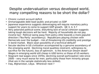 Despite undervaluation versus developed world,
many compelling reasons to be short the dollar?
• Chronic current account deficit
• Unmanageable debt load (public and private) vs GDP
• Japanese experience suggests deleveraging will require monetary policy
support for years to come to support GDP growth. QE 3, 4, 5 ?
• Very polarized political scene, disturbing lack of social cohesion suggests
taking tough decisions will be hard. Majority of households do not pay
income tax! Political swing away from policy elite towards a more populist
direction (‘Tea Party’ ascendancy). Republicans playing chicken with
Democrats over the budget – risk of threatening US credibility and prestige
in bond market. Black swan possibility of a technical default?
• Secular decline in US civilization accompanied by a genuine ascendancy of
the emerging world. Declining moral qualities (restraint, willingness to
sacrifice for the future), loss of optimism. Is the American Dream dead?
Wages in emerging world still cheap in USD terms vs those of US workers.
• Stagnant real wages since 1970s; declining overall participation rate since
2000 – very much worse for men, particularly those from minority groups
(that are in the sample statistically less skilled).
• Iraq, Afghanistan, Libya. Wherever next ?
 