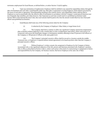 terminates employment for Good Reason, as defined below, or unless Section 11(a)(iii) applies.

          b.         Upon any termination of employment, Employee shall be entitled to any earned but unpaid Base Salary through the
date of termination and such other vested benefits under any other plan or agreement covering Employee which shall be governed by
the terms of such plan or agreement. Notwithstanding anything to the contrary herein, such unpaid Base Salary shall be paid to
Employee as soon as practicable after the effective date of termination in accordance with the Company’s usual payroll practices (not
less frequently than monthly); provided, however, that if payment at such time would result in a prohibited acceleration under
Section 409A of the Internal Revenue Code, then such amount shall be paid at the time the amount would otherwise have been paid
absent such prohibited acceleration.

        c.         Good Reason shall mean any of the following actions taken by the Company:

                         (i)          A reduction by the Company in Employee’s Base Salary or target bonus level;

                         (ii)         The Company shall fail to continue in effect any significant Company-sponsored compensation
                plan or benefit (without replacing it with a similar plan or with a compensation equivalent), unless such action is in
                connection with across-the-board plan changes or terminations similarly affecting at least 95 percent of all officers of
                the Company or 100 percent of officers at the same grade level;

                         (iii)        The Company’s principal executive offices shall be moved to a location outside the middle-
                Tennessee area, or Employee is required (absent mutual agreement) to be based anywhere other than the Company’s
                principal executive offices;

                           (iv)         Without Employee’s written consent, the assignment to Employee by the Company of duties
                inconsistent with, or the significant reduction of the title, powers and functions associated with, Employee’s position,
                title or office as described in Section 3 above, unless such action is the result of a restructuring or realignment of duties
                and responsibilities by the Company, for business reasons, that leaves Employee at the same rate of Base

                                                                 6
 