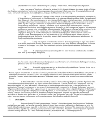 other than for Good Reason notwithstanding the Company’s offer to renew, extend or replace this Agreement.

        b.          In the event of one of the triggers referenced in Sections 11(a)(i) through (iii) above, then, on the sixtieth (60th) day
after Employee’s termination of employment, but contingent upon the execution and effectiveness of the Release attached hereto and
made a part hereof, and subject to Section 22(n) below, Employee shall be entitled to the following:

                           (i)          Continuation of Employee’s Base Salary as of the date immediately preceding the termination (or,
                 if the termination of employment is for Good Reason due to the reduction of Employee’s Base Salary, then such rate of
                 Base Salary as in effect immediately prior to such reduction) for 24 months, payable in accordance with the Company’s
                 normal payroll cycle and procedures (but not less frequently than monthly) with a lump sum payment on the sixtieth
                 (60th) day after Employee’s termination of employment of the amounts Employee would otherwise have received
                 during the sixty (60) days after Employee’s termination had the payments begun immediately after Employee’s
                 termination of employment. Notwithstanding anything to the contrary in this Agreement, the amount of any payment or
                 entitlement to payment of the aforesaid Base Salary continuation shall be reduced, offset and subject to recovery by the
                 Company in the event and to the extent of any base salary earned by the Employee as a result of subsequent
                 employment during the 24 months after Employee’s termination of employment. In no event shall Employee be
                 obligated to seek other employment or take any other action by way of mitigation of such amounts payable to
                 Employee and, except as provided in the preceding sentence, such amounts shall not be reduced whether or not the
                 Employee obtains other employment.

                          (ii)        A lump sum payment of two times the amount of the average percentage of target bonus paid or
                 to be paid to employees at the same job grade level of Employee (if any) under the annual bonus programs for officers
                 in respect of the Company’s two fiscal years immediately preceding the fiscal year in which the termination date
                 occurs.

                         (iii)       A lump sum payment in an amount equal to two times the annual contribution that would have
                 been made by the Company in respect of

                                                                  8


                 the plan year in which such termination of employment occurs for Employee’s participation in the Company’s medical,
                 pharmacy, dental and vision benefits programs.

                           (iv)       Reasonable outplacement services, as determined and provided by the Company, for one year or
                 until other employment is secured, whichever comes first.

  No such payment or benefit shall be provided to Employee pursuant to this Section 11 if the Release attached hereto is not provided to
  the Company no later than forty-five (45) days after Employee’s termination date; and no payment or benefit hereunder shall be
  provided to Employee prior to the Company’s receipt of the Release and the expiration of the period of revocation provided in the
  Release.

          c.          In the event that there is a material breach by Employee of any continuing obligations under this Agreement or the
Release after termination of employment, any unpaid amounts under this Section 11 shall be forfeited and Company shall retain any
other rights available to it under law or equity. Any payments or reimbursements under this Section 11 shall not be deemed the
continuation of Employee’s employment for any purpose. Except as specifically enumerated in the Release, the Company’s payment
obligations under this Section 11 will not negate or reduce (i) any amounts otherwise due but not yet paid to Employee by the Company,
or (ii) any other amounts payable to Employee outside this Agreement, or (iii) those benefits owed under any other plan or agreement
covering Employee which shall be governed by the terms of such plan or agreement. Subject to any applicable prohibition on
acceleration of payment under Section 409A of the Internal Revenue Code, the Company may, at any time and in its sole discretion,
make a lump-sum payment of all amounts, or all remaining amounts, due to Employee under this Section 11.

 12.       Effect of 280G .

         a.         Subject to Section 22(n) and contingent upon Employee’s timely execution and the effectiveness of the Release
attached hereto and made a part hereof as provided in Section 11 hereof, if any payments and benefits by the Company to or for the
benefit of Employee (whether paid or payable or distributed or distributable pursuant to the terms of this Agreement or otherwise, but
determined without regard to any additional payments required under this Section 12 (a “Payment”) constitute “parachute payments”
within the meaning of Section 280G of the Internal Revenue Code (“Code Section 280G”) so that Employee would

                                                                  9
 