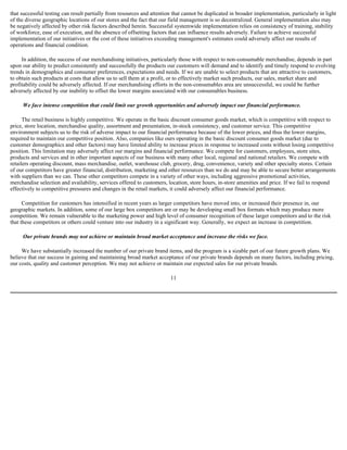 that successful testing can result partially from resources and attention that cannot be duplicated in broader implementation, particularly in light
of the diverse geographic locations of our stores and the fact that our field management is so decentralized. General implementation also may
be negatively affected by other risk factors described herein. Successful systemwide implementation relies on consistency of training, stability
of workforce, ease of execution, and the absence of offsetting factors that can influence results adversely. Failure to achieve successful
implementation of our initiatives or the cost of these initiatives exceeding management's estimates could adversely affect our results of
operations and financial condition.

     In addition, the success of our merchandising initiatives, particularly those with respect to non-consumable merchandise, depends in part
upon our ability to predict consistently and successfully the products our customers will demand and to identify and timely respond to evolving
trends in demographics and consumer preferences, expectations and needs. If we are unable to select products that are attractive to customers,
to obtain such products at costs that allow us to sell them at a profit, or to effectively market such products, our sales, market share and
profitability could be adversely affected. If our merchandising efforts in the non-consumables area are unsuccessful, we could be further
adversely affected by our inability to offset the lower margins associated with our consumables business.

     We face intense competition that could limit our growth opportunities and adversely impact our financial performance.

      The retail business is highly competitive. We operate in the basic discount consumer goods market, which is competitive with respect to
price, store location, merchandise quality, assortment and presentation, in-stock consistency, and customer service. This competitive
environment subjects us to the risk of adverse impact to our financial performance because of the lower prices, and thus the lower margins,
required to maintain our competitive position. Also, companies like ours operating in the basic discount consumer goods market (due to
customer demographics and other factors) may have limited ability to increase prices in response to increased costs without losing competitive
position. This limitation may adversely affect our margins and financial performance. We compete for customers, employees, store sites,
products and services and in other important aspects of our business with many other local, regional and national retailers. We compete with
retailers operating discount, mass merchandise, outlet, warehouse club, grocery, drug, convenience, variety and other specialty stores. Certain
of our competitors have greater financial, distribution, marketing and other resources than we do and may be able to secure better arrangements
with suppliers than we can. These other competitors compete in a variety of other ways, including aggressive promotional activities,
merchandise selection and availability, services offered to customers, location, store hours, in-store amenities and price. If we fail to respond
effectively to competitive pressures and changes in the retail markets, it could adversely affect our financial performance.

      Competition for customers has intensified in recent years as larger competitors have moved into, or increased their presence in, our
geographic markets. In addition, some of our large box competitors are or may be developing small box formats which may produce more
competition. We remain vulnerable to the marketing power and high level of consumer recognition of these larger competitors and to the risk
that these competitors or others could venture into our industry in a significant way. Generally, we expect an increase in competition.

     Our private brands may not achieve or maintain broad market acceptance and increase the risks we face.

     We have substantially increased the number of our private brand items, and the program is a sizable part of our future growth plans. We
believe that our success in gaining and maintaining broad market acceptance of our private brands depends on many factors, including pricing,
our costs, quality and customer perception. We may not achieve or maintain our expected sales for our private brands.

                                                                        11
 