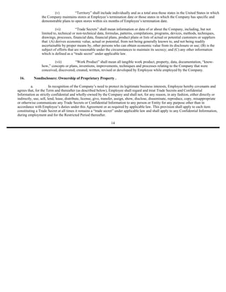 (v)           “Territory” shall include individually and as a total area those states in the United States in which
                 the Company maintains stores at Employee’s termination date or those states in which the Company has specific and
                 demonstrable plans to open stores within six months of Employee’s termination date.

                           (vi)           “Trade Secrets” shall mean information or data of or about the Company, including, but not
                 limited to, technical or non-technical data, formulas, patterns, compilations, programs, devices, methods, techniques,
                 drawings, processes, financial data, financial plans, product plans or lists of actual or potential customers or suppliers
                 that: (A) derives economic value, actual or potential, from not being generally known to, and not being readily
                 ascertainable by proper means by, other persons who can obtain economic value from its disclosure or use; (B) is the
                 subject of efforts that are reasonable under the circumstances to maintain its secrecy; and (C) any other information
                 which is defined as a “trade secret” under applicable law.

                         (vii)         “Work Product” shall mean all tangible work product, property, data, documentation, “know-
                 how,” concepts or plans, inventions, improvements, techniques and processes relating to the Company that were
                 conceived, discovered, created, written, revised or developed by Employee while employed by the Company.

 16.       Nondisclosure: Ownership of Proprietary Property .

          a.            In recognition of the Company’s need to protect its legitimate business interests, Employee hereby covenants and
agrees that, for the Term and thereafter (as described below), Employee shall regard and treat Trade Secrets and Confidential
Information as strictly confidential and wholly-owned by the Company and shall not, for any reason, in any fashion, either directly or
indirectly, use, sell, lend, lease, distribute, license, give, transfer, assign, show, disclose, disseminate, reproduce, copy, misappropriate
or otherwise communicate any Trade Secrets or Confidential Information to any person or Entity for any purpose other than in
accordance with Employee’s duties under this Agreement or as required by applicable law. This provision shall apply to each item
constituting a Trade Secret at all times it remains a “trade secret” under applicable law and shall apply to any Confidential Information,
during employment and for the Restricted Period thereafter.

                                                                  14
 