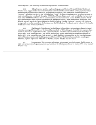 Internal Revenue Code (including any transition or grandfather rules thereunder).

          (iii)        If Employee is a specified employee for purposes of Section 409A(a)(2)(B)(i) of the Internal
Revenue Code, any payment or provision of benefits in connection with a separation from service payment event (as
determined for purposes of Section 409A of the Internal Revenue Code) shall not be made until six months after
Employee’s separation from service (the “409A Deferral Period”). In the event such payments are otherwise due to be
made in installments or periodically during the 409A Deferral Period, the payments which would otherwise have been
made in the 409A Deferral Period shall be accumulated and paid in a lump sum as soon as the 409A Deferral Period
ends, and the balance of the payments shall be made as otherwise scheduled. In the event benefits are required to be
deferred, any such benefit may be provided during the 409A Deferral Period at Employee’s expense, with Employee
having a right to reimbursement from the Company once the 409A Deferral Period ends, and the balance of the benefits
shall be provided as otherwise scheduled.

          (iv)         If a Change in Control occurs but the Change in Control does not constitute a change in control
within the meaning of Section 409A of the Internal Revenue Code (a “409A Change in Control”), then payment of any
amount or provision of any benefit under this Agreement which is considered to be deferred compensation subject to
Section 409A of the Internal Revenue Code shall be deferred until another permissible payment event contained in
Section 409A of the Internal Revenue Code occurs (e.g., death, disability, separation from service from the Company
and its affiliated companies as defined for purposes of Section 409A of the Internal Revenue Code), including any
deferral of payment or provision of benefits for the 409A Deferral Period as provided above.

          (v)           For purposes of this Agreement, all rights to payments and benefits hereunder shall be treated as
rights to receive a series of separate payments and benefits to the fullest extent allowed by Section 409A of the Internal
Revenue Code.

                                                20
 