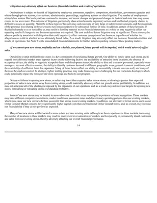 Litigation may adversely affect our business, financial condition and results of operations.

      Our business is subject to the risk of litigation by employees, consumers, suppliers, competitors, shareholders, government agencies and
others through private actions, class actions, administrative proceedings, regulatory actions or other litigation. The number of employment-
related class actions filed each year has continued to increase, and recent changes and proposed changes in Federal and state laws may cause
claims to rise even more. The outcome of litigation, particularly class action lawsuits, regulatory actions and intellectual property claims, is
difficult to assess or quantify. Plaintiffs in these types of lawsuits may seek recovery of very large or indeterminate amounts, and the magnitude
of the potential loss relating to these lawsuits may remain unknown for substantial periods of time. In addition, certain of these lawsuits, if
decided adversely to us or settled by us, may result in liability material to our financial statements as a whole or may negatively affect our
operating results if changes to our business operations are required. The cost to defend future litigation may be significant. There also may be
adverse publicity associated with litigation that could negatively affect customer perception of our business, regardless of whether the
allegations are valid or whether we are ultimately found liable. As a result, litigation may adversely affect our business, financial condition and
results of operations. See Note 9 to the consolidated financial statements for further details regarding certain of these pending matters.

         If we cannot open new stores profitably and on schedule, our planned future growth will be impeded, which would adversely affect
sales.

     Our ability to open profitable new stores is a key component of our planned future growth. Our ability to timely open such stores and to
expand into additional market areas depends in part on the following factors: the availability of attractive store locations; the absence of
occupancy delays; the ability to negotiate acceptable lease and development terms; the ability to hire and train new personnel, especially store
managers, in a cost effective manner; the ability to identify customer demand in different geographic areas; general economic conditions; and
the availability of sufficient funds for expansion. Many of these factors affect our ability to successfully relocate stores as well, and many of
them are beyond our control. In addition, tighter lending practices may make financing more challenging for our real estate developers which
could potentially impact the timing of our store openings and build-to-suit program.

     Delays or failures in opening new stores, or achieving lower than expected sales in new stores, or drawing a greater than expected
proportion of sales in new stores away from existing stores, could materially adversely affect our growth and/or profitability. In addition, we
may not anticipate all of the challenges imposed by the expansion of our operations and, as a result, may not meet our targets for opening new
stores, remodeling or relocating stores or expanding profitably.

     Some of our new stores may be located in areas where we have little or no meaningful experience or brand recognition. Those markets
may have different competitive conditions, market conditions, consumer tastes and discretionary spending patterns than our existing markets,
which may cause our new stores to be less successful than stores in our existing markets. In addition, our alternative format stores, such as our
Dollar General Market concept, have significantly higher capital costs than our traditional Dollar General stores, and, as a result, may increase
our financial risk if they do not perform as expected.

     Many of our new stores will be located in areas where we have existing units. Although we have experience in these markets, increasing
the number of locations in these markets may result in inadvertent over-saturation of markets and temporarily or permanently divert customers
and sales from our existing stores, thereby adversely affecting our overall financial performance.

                                                                         14
 
