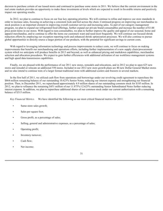 decision to purchase certain of our leased stores and continued to purchase some stores in 2011. We believe that the current environment in the
real estate markets provides an opportunity to make these investments at levels which are expected to result in favorable returns and positively
impact our operating results.

     In 2012, we plan to continue to focus on our four key operating priorities. We will continue to refine and improve our store standards in
order to increase sales, focusing on achieving a consistent look and feel across the chain. Continued progress on improving our merchandise in-
stock position is an important element in improving overall customer service and increasing sales. As part of our category management
program, we plan to expand our refrigerated food offerings, further expand our private brand consumables and increase the number of $1.00
price point items in our stores. With regard to non-consumables, we plan to further improve the quality and appeal of our seasonal, home and
apparel merchandise, and to continue to offer the items our customers want and need most frequently. We will continue our focused shrink
reduction efforts by employing our exception reporting tools and enhanced shrink optimization processes. We will also continue to pursue
global opportunities to directly source a larger portion of our products, with the potential for significant savings to current costs.

     With regard to leveraging information technology and process improvements to reduce costs, we will continue to focus on making
improvements that benefit our merchandising and operations efforts, including further implementation of a new supply chain/procurement
system which we anticipate will produce benefits in 2013 and beyond, as well as enhanced pricing and markdown capabilities, merchandise
selection and allocation procedures. We expect to gain further efficiencies with additional utilization of our workforce management systems
and high speed data transmission capabilities.

     Finally, we are pleased with the performance of our 2011 new stores, remodels and relocations, and in 2012 we plan to open 625 new
stores and remodel or relocate an additional 550 stores. Included in our 2012 new store growth plans are 40 new Dollar General Market stores
and we also intend to continue tests of a larger format traditional store with additional coolers and freezers in several markets.

     In the first half of 2011, we utilized cash flow from operations and borrowings under our revolving credit agreement to repurchase the
$864 million remaining balance of our outstanding 10.625% Senior Notes, reducing our interest expense and strengthening our financial
position. Then, in December 2011, we repurchased approximately 4.9 million shares of our outstanding common stock for $185 million. In
2012, we plan to refinance the remaining $451 million of our 11.875%/12.625% outstanding Senior Subordinated Notes further reducing
interest expense. In addition, we plan to repurchase additional shares of our common stock under our current authorization with a remaining
balance of $315 million.

     Key Financial Metrics.    We have identified the following as our most critical financial metrics for 2011:

       •       Same-store sales growth;

       •       Sales per square foot;

       •       Gross profit, as a percentage of sales;

       •       Selling, general and administrative expenses, as a percentage of sales;

       •       Operating profit;

       •       Inventory turnover;

       •       Cash flow;

       •       Net income;

                                                                       31
 