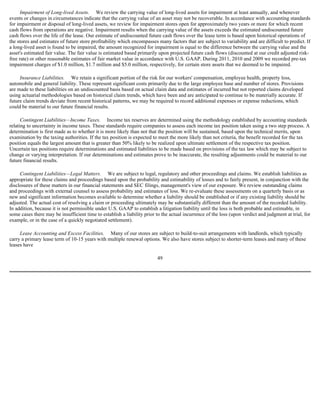 Impairment of Long-lived Assets. We review the carrying value of long-lived assets for impairment at least annually, and whenever
events or changes in circumstances indicate that the carrying value of an asset may not be recoverable. In accordance with accounting standards
for impairment or disposal of long-lived assets, we review for impairment stores open for approximately two years or more for which recent
cash flows from operations are negative. Impairment results when the carrying value of the assets exceeds the estimated undiscounted future
cash flows over the life of the lease. Our estimate of undiscounted future cash flows over the lease term is based upon historical operations of
the stores and estimates of future store profitability which encompasses many factors that are subject to variability and are difficult to predict. If
a long-lived asset is found to be impaired, the amount recognized for impairment is equal to the difference between the carrying value and the
asset's estimated fair value. The fair value is estimated based primarily upon projected future cash flows (discounted at our credit adjusted risk-
free rate) or other reasonable estimates of fair market value in accordance with U.S. GAAP. During 2011, 2010 and 2009 we recorded pre-tax
impairment charges of $1.0 million, $1.7 million and $5.0 million, respectively, for certain store assets that we deemed to be impaired.

     Insurance Liabilities. We retain a significant portion of the risk for our workers' compensation, employee health, property loss,
automobile and general liability. These represent significant costs primarily due to the large employee base and number of stores. Provisions
are made to these liabilities on an undiscounted basis based on actual claim data and estimates of incurred but not reported claims developed
using actuarial methodologies based on historical claim trends, which have been and are anticipated to continue to be materially accurate. If
future claim trends deviate from recent historical patterns, we may be required to record additional expenses or expense reductions, which
could be material to our future financial results.

      Contingent Liabilities—Income Taxes. Income tax reserves are determined using the methodology established by accounting standards
relating to uncertainty in income taxes. These standards require companies to assess each income tax position taken using a two step process. A
determination is first made as to whether it is more likely than not that the position will be sustained, based upon the technical merits, upon
examination by the taxing authorities. If the tax position is expected to meet the more likely than not criteria, the benefit recorded for the tax
position equals the largest amount that is greater than 50% likely to be realized upon ultimate settlement of the respective tax position.
Uncertain tax positions require determinations and estimated liabilities to be made based on provisions of the tax law which may be subject to
change or varying interpretation. If our determinations and estimates prove to be inaccurate, the resulting adjustments could be material to our
future financial results.

     Contingent Liabilities—Legal Matters. We are subject to legal, regulatory and other proceedings and claims. We establish liabilities as
appropriate for these claims and proceedings based upon the probability and estimability of losses and to fairly present, in conjunction with the
disclosures of these matters in our financial statements and SEC filings, management's view of our exposure. We review outstanding claims
and proceedings with external counsel to assess probability and estimates of loss. We re-evaluate these assessments on a quarterly basis or as
new and significant information becomes available to determine whether a liability should be established or if any existing liability should be
adjusted. The actual cost of resolving a claim or proceeding ultimately may be substantially different than the amount of the recorded liability.
In addition, because it is not permissible under U.S. GAAP to establish a litigation liability until the loss is both probable and estimable, in
some cases there may be insufficient time to establish a liability prior to the actual incurrence of the loss (upon verdict and judgment at trial, for
example, or in the case of a quickly negotiated settlement).

     Lease Accounting and Excess Facilities. Many of our stores are subject to build-to-suit arrangements with landlords, which typically
carry a primary lease term of 10-15 years with multiple renewal options. We also have stores subject to shorter-term leases and many of these
leases have

                                                                         49
 