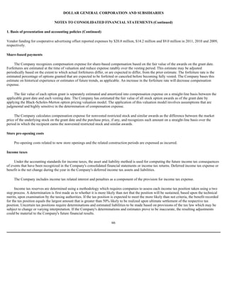 DOLLAR GENERAL CORPORATION AND SUBSIDIARIES

                                 NOTES TO CONSOLIDATED FINANCIAL STATEMENTS (Continued)

1. Basis of presentation and accounting policies (Continued)

Vendor funding for cooperative advertising offset reported expenses by $20.8 million, $14.2 million and $9.0 million in 2011, 2010 and 2009,
respectively.

Share-based payments

     The Company recognizes compensation expense for share-based compensation based on the fair value of the awards on the grant date.
Forfeitures are estimated at the time of valuation and reduce expense ratably over the vesting period. This estimate may be adjusted
periodically based on the extent to which actual forfeitures differ, or are expected to differ, from the prior estimate. The forfeiture rate is the
estimated percentage of options granted that are expected to be forfeited or canceled before becoming fully vested. The Company bases this
estimate on historical experience or estimates of future trends, as applicable. An increase in the forfeiture rate will decrease compensation
expense.

     The fair value of each option grant is separately estimated and amortized into compensation expense on a straight-line basis between the
applicable grant date and each vesting date. The Company has estimated the fair value of all stock option awards as of the grant date by
applying the Black-Scholes-Merton option pricing valuation model. The application of this valuation model involves assumptions that are
judgmental and highly sensitive in the determination of compensation expense.

     The Company calculates compensation expense for nonvested restricted stock and similar awards as the difference between the market
price of the underlying stock on the grant date and the purchase price, if any, and recognizes such amount on a straight-line basis over the
period in which the recipient earns the nonvested restricted stock and similar awards.

Store pre-opening costs

     Pre-opening costs related to new store openings and the related construction periods are expensed as incurred.

Income taxes

     Under the accounting standards for income taxes, the asset and liability method is used for computing the future income tax consequences
of events that have been recognized in the Company's consolidated financial statements or income tax returns. Deferred income tax expense or
benefit is the net change during the year in the Company's deferred income tax assets and liabilities.

     The Company includes income tax related interest and penalties as a component of the provision for income tax expense.

      Income tax reserves are determined using a methodology which requires companies to assess each income tax position taken using a two
step process. A determination is first made as to whether it is more likely than not that the position will be sustained, based upon the technical
merits, upon examination by the taxing authorities. If the tax position is expected to meet the more likely than not criteria, the benefit recorded
for the tax position equals the largest amount that is greater than 50% likely to be realized upon ultimate settlement of the respective tax
position. Uncertain tax positions require determinations and estimated liabilities to be made based on provisions of the tax law which may be
subject to change or varying interpretation. If the Company's determinations and estimates prove to be inaccurate, the resulting adjustments
could be material to the Company's future financial results.

                                                                          66
 