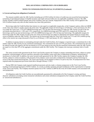 DOLLAR GENERAL CORPORATION AND SUBSIDIARIES

                                 NOTES TO CONSOLIDATED FINANCIAL STATEMENTS (Continued)

6. Current and long-term obligations (Continued)

     The amount available under the ABL Facility (including up to $350.0 million for letters of credit) may not exceed the borrowing base
(consisting of specified percentages of eligible inventory and credit card receivables less any applicable availability reserves). The ABL
Facility includes a $930.0 million tranche and a $101.0 million ("last out") tranche. Repayments of the ABL Facility will be applied to the
$101.0 million tranche only after all other tranches have been fully paid down.

       Borrowings under the Credit Facilities bear interest at a rate equal to an applicable margin plus, at the Company's option, either (a) LIBOR
or (b) a base rate (which is usually equal to the prime rate). The applicable margin for borrowings as of February 3, 2012 and January 28, 2011
is (i) under the Term Loan, 2.75% for LIBOR borrowings and 1.75% for base-rate borrowings (ii) under the ABL Facility (except in the last
out tranche described above), 1.50% and 1.25%, respectively, for LIBOR borrowings and 0.50% and 0.25%, respectively, for base-rate
borrowings; and for any last out borrowings, 2.25% for LIBOR borrowings and 1.25% for base-rate borrowings. The applicable margins for
borrowings under the ABL Facility (except in the case of last out borrowings) are subject to adjustment each quarter based on average daily
excess availability under the ABL Facility. The interest rate for borrowings under the Term Loan Facility was 3.1% and 3.0% (without giving
effect to the interest rate swaps discussed in Note 8), as of February 3, 2012 and January 28, 2011, respectively.

      In addition to paying interest on outstanding principal under the Credit Facilities, the Company is required to pay a commitment fee to the
lenders under the ABL Facility for any unutilized commitments. The commitment fee rate is 0.375% per annum. The commitment fee rate will
be reduced (except with regard to the last out tranche) to 0.25% per annum at any time that the unutilized commitments under the ABL Facility
are equal to or less than 50% of the aggregate commitments under the ABL Facility. The Company also must pay customary letter of credit
fees.

     The senior secured credit agreement for the Term Loan Facility requires the Company to prepay outstanding term loans, subject to certain
exceptions, with percentages of excess cash flow, proceeds of non-ordinary course asset sales or dispositions of property, and proceeds of
incurrences of certain debt. In addition, the senior secured credit agreement for the ABL Facility requires the Company to prepay the ABL
Facility, subject to certain exceptions, with proceeds of non-ordinary course asset sales or dispositions of property and any borrowings in
excess of the then current borrowing base. The Term Loan Facility can be prepaid in whole or in part at any time. No prepayments have been
required under the prepayment provisions listed above through February 3, 2012.

     During 2009, the Company made required installment payments and also made a voluntary prepayment on the Term Loan Facility,
resulting in total principal payments of $336.5 million. As a result, no further quarterly principal installments will be required prior to maturity
of the Term Loan Facility. The Company incurred a pretax loss of $4.7 million in 2009 for the write off of debt issuance costs associated with
such prepayment.

     All obligations under the Credit Facilities are unconditionally guaranteed by substantially all of the Company's existing and future
domestic subsidiaries (excluding certain immaterial subsidiaries and certain subsidiaries designated by the Company under the Credit Facilities
as "unrestricted subsidiaries").

                                                                         74
 