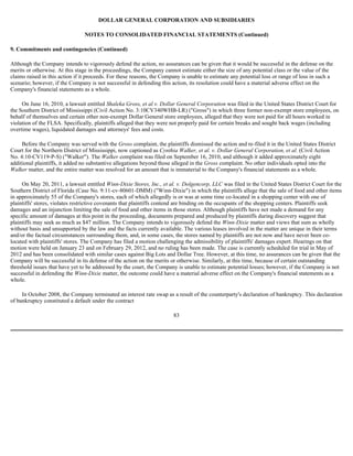 DOLLAR GENERAL CORPORATION AND SUBSIDIARIES

                                NOTES TO CONSOLIDATED FINANCIAL STATEMENTS (Continued)

9. Commitments and contingencies (Continued)

Although the Company intends to vigorously defend the action, no assurances can be given that it would be successful in the defense on the
merits or otherwise. At this stage in the proceedings, the Company cannot estimate either the size of any potential class or the value of the
claims raised in this action if it proceeds. For these reasons, the Company is unable to estimate any potential loss or range of loss in such a
scenario; however, if the Company is not successful in defending this action, its resolution could have a material adverse effect on the
Company's financial statements as a whole.

     On June 16, 2010, a lawsuit entitled Shaleka Gross, et al v. Dollar General Corporation was filed in the United States District Court for
the Southern District of Mississippi (Civil Action No. 3:10CV340WHB-LR) ("Gross") in which three former non-exempt store employees, on
behalf of themselves and certain other non-exempt Dollar General store employees, alleged that they were not paid for all hours worked in
violation of the FLSA. Specifically, plaintiffs alleged that they were not properly paid for certain breaks and sought back wages (including
overtime wages), liquidated damages and attorneys' fees and costs.

     Before the Company was served with the Gross complaint, the plaintiffs dismissed the action and re-filed it in the United States District
Court for the Northern District of Mississippi, now captioned as Cynthia Walker, et al. v. Dollar General Corporation, et al. (Civil Action
No. 4:10-CV119-P-S) ("Walker"). The Walker complaint was filed on September 16, 2010, and although it added approximately eight
additional plaintiffs, it added no substantive allegations beyond those alleged in the Gross complaint. No other individuals opted into the
Walker matter, and the entire matter was resolved for an amount that is immaterial to the Company's financial statements as a whole.

     On May 20, 2011, a lawsuit entitled Winn-Dixie Stores, Inc., et al. v. Dolgencorp, LLC was filed in the United States District Court for the
Southern District of Florida (Case No. 9:11-cv-80601-DMM) ("Winn-Dixie") in which the plaintiffs allege that the sale of food and other items
in approximately 55 of the Company's stores, each of which allegedly is or was at some time co-located in a shopping center with one of
plaintiffs' stores, violates restrictive covenants that plaintiffs contend are binding on the occupants of the shopping centers. Plaintiffs seek
damages and an injunction limiting the sale of food and other items in those stores. Although plaintiffs have not made a demand for any
specific amount of damages at this point in the proceeding, documents prepared and produced by plaintiffs during discovery suggest that
plaintiffs may seek as much as $47 million. The Company intends to vigorously defend the Winn-Dixie matter and views that sum as wholly
without basis and unsupported by the law and the facts currently available. The various leases involved in the matter are unique in their terms
and/or the factual circumstances surrounding them, and, in some cases, the stores named by plaintiffs are not now and have never been co-
located with plaintiffs' stores. The Company has filed a motion challenging the admissibility of plaintiffs' damages expert. Hearings on that
motion were held on January 23 and on February 29, 2012, and no ruling has been made. The case is currently scheduled for trial in May of
2012 and has been consolidated with similar cases against Big Lots and Dollar Tree. However, at this time, no assurances can be given that the
Company will be successful in its defense of the action on the merits or otherwise. Similarly, at this time, because of certain outstanding
threshold issues that have yet to be addressed by the court, the Company is unable to estimate potential losses; however, if the Company is not
successful in defending the Winn-Dixie matter, the outcome could have a material adverse effect on the Company's financial statements as a
whole.

     In October 2008, the Company terminated an interest rate swap as a result of the counterparty's declaration of bankruptcy. This declaration
of bankruptcy constituted a default under the contract

                                                                        83
 