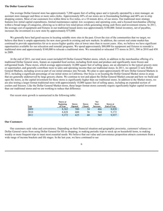 The Dollar General Store

     The average Dollar General store has approximately 7,200 square feet of selling space and is typically operated by a store manager, an
assistant store manager and three or more sales clerks. Approximately 60% of our stores are in freestanding buildings and 40% are in strip
shopping centers. Most of our customers live within three to five miles, or a 10 minute drive, of our stores. Our traditional store strategy
features low initial capital expenditures, limited maintenance capital, low occupancy and operating costs, and a focused merchandise offering
within a broad range of categories, allowing us to deliver low retail prices while generating strong cash flows and investment returns. In 2011,
the average cost of equipment and fixtures in our traditional leased stores was approximately $180,000. Initial inventory, net of payables,
increases the investment in a new store by approximately $75,000.

      We generally have had good success in locating suitable store sites in the past. Given the size of the communities that we target, we
believe that there is ample opportunity for new store growth in existing and new markets. In addition, the current real estate market has
continued to provide opportunities for us to access higher quality sites at lower rates than in recent years. Also, we believe we have significant
opportunities available for our relocation and remodel programs. We spend approximately $80,000 for equipment and fixtures to remodel a
traditional store and approximately $160,000 to relocate a traditional store. We remodeled or relocated 575 stores in 2011, 504 in 2010 and 450
in 2009.

      At the end of 2011, our total store count included 69 Dollar General Market stores, which, in addition to the merchandise offering of a
traditional Dollar General store, feature an expanded food section, including fresh meat and produce and significantly more frozen and
refrigerated foods. These stores, which average approximately 16,000 square feet of selling space, are an alternative to the typical grocery store
or supermarket, and generally contribute more to sales and operating income than our traditional stores. In 2011, we opened 12 new Dollar
General Markets, including seven as part of our initial entrance into Nevada. We plan to open approximately 40 new Dollar General Markets in
2012, including a significant percentage of our initial stores in California. Our focus is on locating the Dollar General Market stores in areas
that are generally underserved by large grocery chains. We continue to test and adjust the Dollar General Market concept and how we build and
open the stores, as the capital investment for these stores is significantly higher than our traditional stores. In addition to the Market stores, we
are also testing a larger format traditional store with approximately 10,000 square feet of selling space, including an expanded section of
coolers and freezers. Like the Dollar General Market stores, these larger format stores currently require significantly higher capital investment
than our traditional stores and we are working to reduce that difference.

     Our recent store growth is summarized in the following table:

                                                   Stores at                              Net
                                                   Beginning    Stores        Stores     Store     Stores at
                      Year                          of Year     Opened        Closed   Increase   End of Year
                      2009                             8,362        500           34       466         8,828
                      2010                             8,828        600           56       544         9,372
                      2011                             9,372        625           60       565         9,937

Our Customers

    Our customers seek value and convenience. Depending on their financial situation and geographic proximity, customers' reliance on
Dollar General varies from using Dollar General for fill-in shopping, to making periodic trips to stock up on household items, to making
weekly or more frequent trips to meet most essential needs. We believe that our value and convenience proposition attracts customers from a
wide range of income brackets and life stages. In the last year, we have continued to see

                                                                          6
 