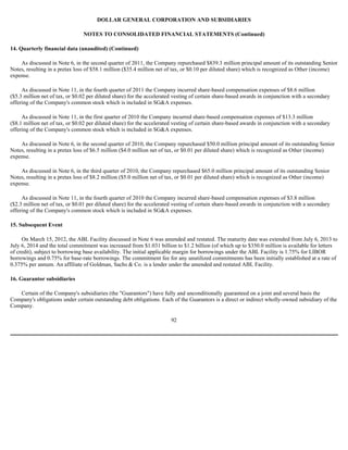 DOLLAR GENERAL CORPORATION AND SUBSIDIARIES

                                NOTES TO CONSOLIDATED FINANCIAL STATEMENTS (Continued)

14. Quarterly financial data (unaudited) (Continued)

    As discussed in Note 6, in the second quarter of 2011, the Company repurchased $839.3 million principal amount of its outstanding Senior
Notes, resulting in a pretax loss of $58.1 million ($35.4 million net of tax, or $0.10 per diluted share) which is recognized as Other (income)
expense.

     As discussed in Note 11, in the fourth quarter of 2011 the Company incurred share-based compensation expenses of $8.6 million
($5.3 million net of tax, or $0.02 per diluted share) for the accelerated vesting of certain share-based awards in conjunction with a secondary
offering of the Company's common stock which is included in SG&A expenses.

     As discussed in Note 11, in the first quarter of 2010 the Company incurred share-based compensation expenses of $13.3 million
($8.1 million net of tax, or $0.02 per diluted share) for the accelerated vesting of certain share-based awards in conjunction with a secondary
offering of the Company's common stock which is included in SG&A expenses.

    As discussed in Note 6, in the second quarter of 2010, the Company repurchased $50.0 million principal amount of its outstanding Senior
Notes, resulting in a pretax loss of $6.5 million ($4.0 million net of tax, or $0.01 per diluted share) which is recognized as Other (income)
expense.

    As discussed in Note 6, in the third quarter of 2010, the Company repurchased $65.0 million principal amount of its outstanding Senior
Notes, resulting in a pretax loss of $8.2 million ($5.0 million net of tax, or $0.01 per diluted share) which is recognized as Other (income)
expense.

     As discussed in Note 11, in the fourth quarter of 2010 the Company incurred share-based compensation expenses of $3.8 million
($2.3 million net of tax, or $0.01 per diluted share) for the accelerated vesting of certain share-based awards in conjunction with a secondary
offering of the Company's common stock which is included in SG&A expenses.

15. Subsequent Event

     On March 15, 2012, the ABL Facility discussed in Note 6 was amended and restated. The maturity date was extended from July 6, 2013 to
July 6, 2014 and the total commitment was increased from $1.031 billion to $1.2 billion (of which up to $350.0 million is available for letters
of credit), subject to borrowing base availability. The initial applicable margin for borrowings under the ABL Facility is 1.75% for LIBOR
borrowings and 0.75% for base-rate borrowings. The commitment fee for any unutilized commitments has been initially established at a rate of
0.375% per annum. An affiliate of Goldman, Sachs & Co. is a lender under the amended and restated ABL Facility.

16. Guarantor subsidiaries

   Certain of the Company's subsidiaries (the "Guarantors") have fully and unconditionally guaranteed on a joint and several basis the
Company's obligations under certain outstanding debt obligations. Each of the Guarantors is a direct or indirect wholly-owned subsidiary of the
Company.

                                                                       92
 