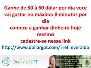 Ganhe de 50 à 60 dólar por dia você
vai gastar no máximo 8 minutos por
                dia
  comece a ganhar dinheiro hoje
               mesmo
       cadastre-se nesse link
http://www.dollargpt.com/?ref=everaldo
 