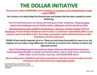 Page 1 of 15
THE DOLLAR INITIATIVE
The economy affects EVERYONE, and it’s time for us as citizens of the United States to take
action TODAY.
Our mission is to help bridge the financial gap and burden that has been created by social
distancing.
Tons of small businesses are closing and letting go of their employees. These business
owners and employees are our friends, family, colleagues, and the rest of our tribe!
Small businesses make up 99.9% of businesses in America, and they employ 47.3% of
Americans! If most of these businesses start to close, it could have a devastating effect on our
economy and it will affect us ALL. Even large corporations will be affected because smaller
businesses are their customers!
COVID-19 has heavily impacted all of us. These are hard times financially for many of us, but
together we can make a huge difference. It’s time for us to pivot from reaction to action and
take back control.
Even if the federal government sends us checks, there are still small brick and mortar
businesses that will suffer as people avoid public places, such as book stores, restaurants,
coffee shops, movie theaters, daycares, and COUNTLESS others.
We are calling upon individuals and large corporations to join the movement today and start
donating to local small businesses! Every dollar counts.
Sean Patrick O’Grady and Katie Kent O’Grady
Please contact us at thedollarinitiative@gmail.com
3/20/2020
 