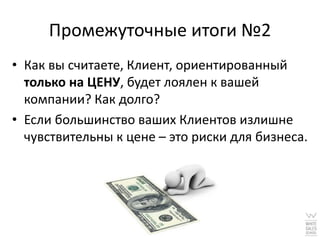 Промежуточные итоги №2
• Как вы считаете, Клиент, ориентированный
  только на ЦЕНУ, будет лоялен к вашей
  компании? Как долго?
• Если большинство ваших Клиентов излишне
  чувствительны к цене – это риски для бизнеса.
 