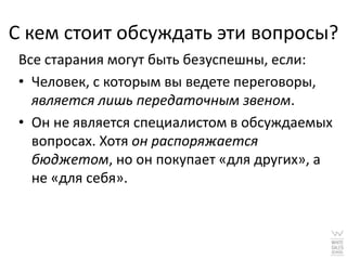 С кем стоит обсуждать эти вопросы?
 Все старания могут быть безуспешны, если:
 • Человек, с которым вы ведете переговоры,
   является лишь передаточным звеном.
 • Он не является специалистом в обсуждаемых
   вопросах. Хотя он распоряжается
   бюджетом, но он покупает «для других», а
   не «для себя».
 