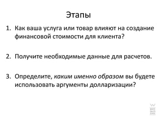 Этапы
1. Как ваша услуга или товар влияют на создание
   финансовой стоимости для клиента?

2. Получите необходимые данные для расчетов.

3. Определите, каким именно образом вы будете
   использовать аргументы долларизации?
 