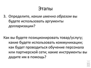 Этапы
3. Определите, каким именно образом вы
   будете использовать аргументы
   долларизации?

Как вы будете позиционировать товар/услугу;
   какие будете использовать коммуникации;
   как будет проводиться обучение персонала
   или партнерской сети; какие инструменты вы
   дадите им в помощь?
 