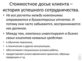Стоимостное досье клиента –
история успешного сотрудничества.
• Не все расчеты между компаниями
  отражаются в бухгалтерских отчетах. И
  потому они часто забываются, воспринимаются
  как должное.
• Между тем, компании инвестируют в бизнес
  своих клиентов немалые средства:
•   в обучение персонала,
•   в технические и другие консультации,
•   обеспечивают специальные условия работы,
•   предоставляют услуги временного хранения, образцы
    продукции и т.д.
 
